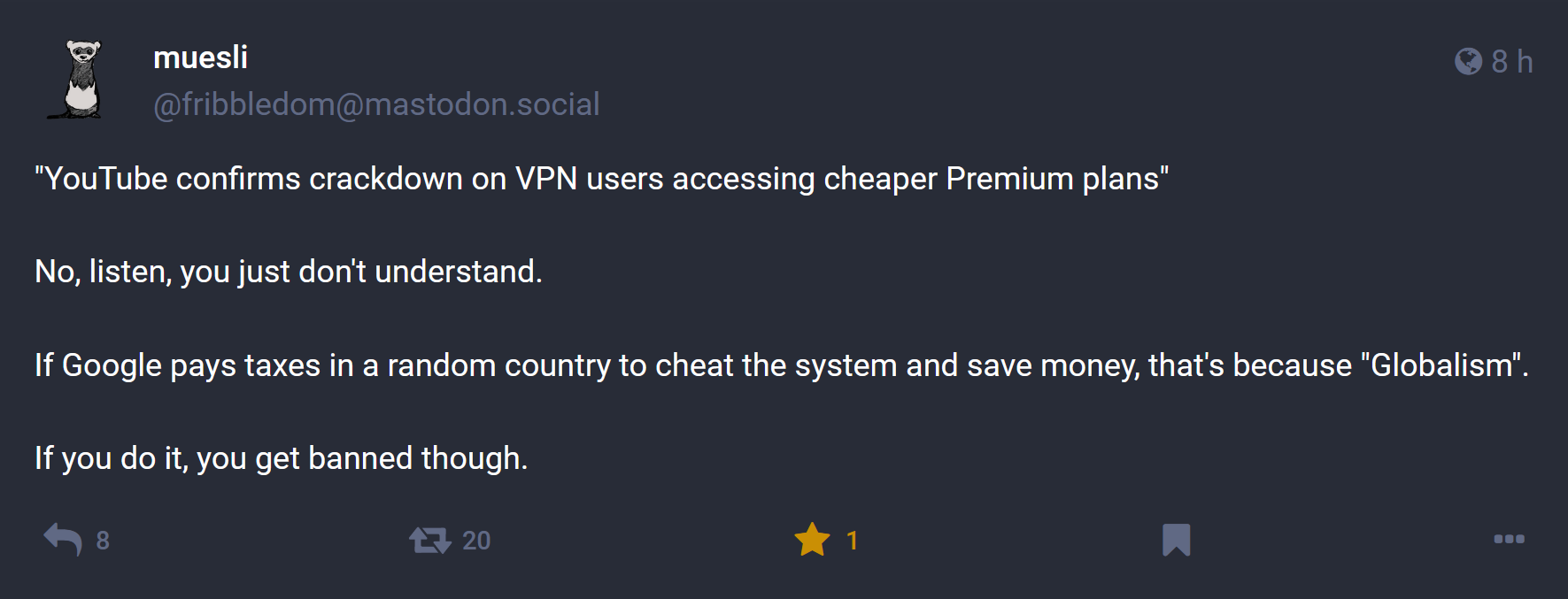 Toot by muesli (@fribbledom@mastodon.social):  / "YouTube confirms crackdown on VPN users accessing cheaper Premium plans" ¶  No, listen, you just don't understand. ¶  If Google pays taxes in a random country to cheat the system and save money, that's because "Globalism". ¶  If you do it, you get banned though.  / 8 replies, 20 shares, 1 like (liked).