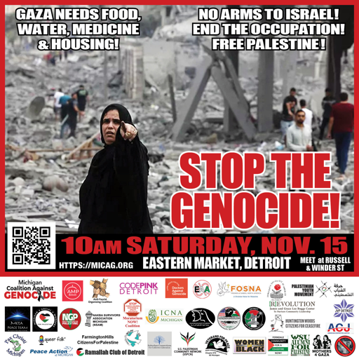 Graphic of leaflet for Gaza protest, with background photo of Palestinian woman pointing toward the camera, among a group of other Palestinians standing in rubble

Upper left: (text in white letters)
Gaza Needs Food, Water, Medicine & Housing! 

Upper right: (text in white letters)
No Arms to Israel!  
End the Occupation!
Free Palestine!  

Center:
Stop the Genocide! (red letters)

Lower:
10am Saturday, November 15
Eastern Market, Detroit
Meet at Russell and Winder Street 
https://micag.org

(below is list of endorsing organizations, with their logos)