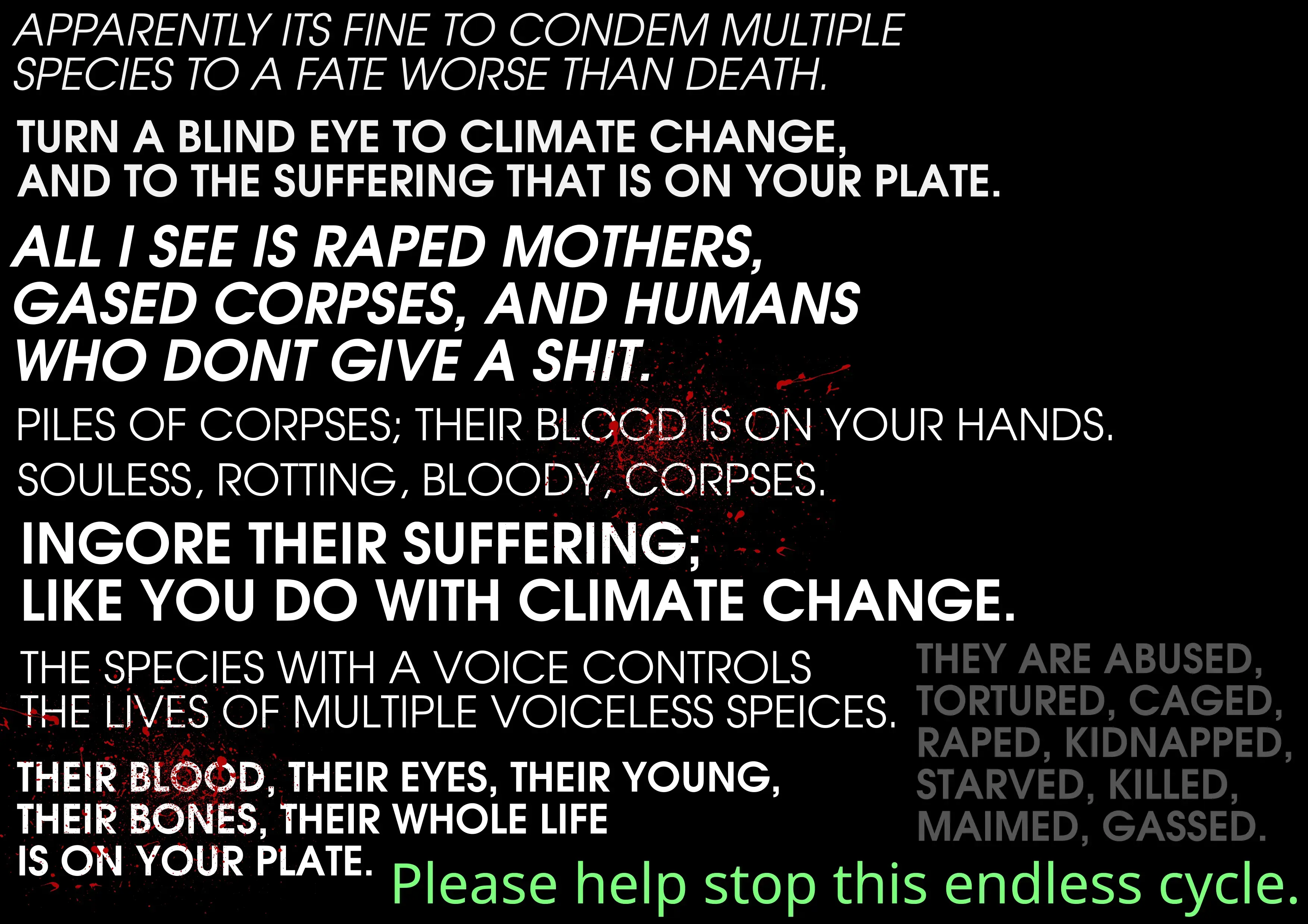 Apparently its fine to condem multiple species to a fate worse than death turn a blind eye to climate change and to the suffering that is on your plate. All i see is raped mothers, gassed corpses, and humans who don't give a shit piles of corpses; their blood is on your hands.  souless, rotting, bloody, corpses. Ingore their suffering like you do with climate change the species with a voice controls the lives of multiple voiceless species their blood, their eyes, their young, their bones, their whole life is on your plate.  they are abused tortured caged raped kidnapped starved killed maimed, gassed  Please help stop this endless cycle.