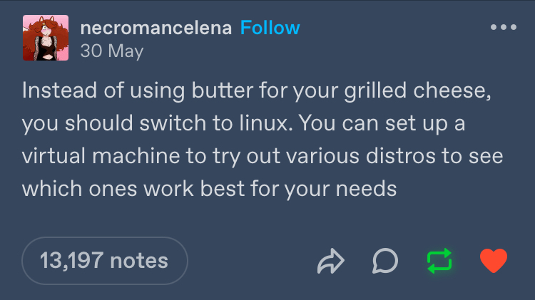 Tumblr post from necromancelena, reading "Instead of using butter for your grilled cheese, you should switch to linux. You can set up a virtual machine to try out various distros to see which ones work best for your needs"